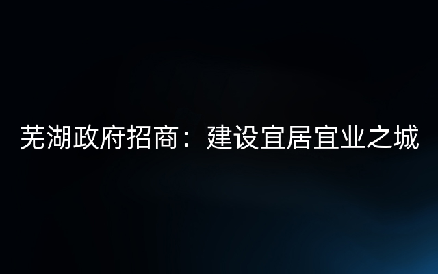 芜湖政府招商：建设宜居宜业之城