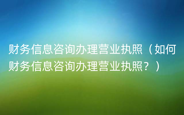 财务信息咨询办理营业执照（如何财务信息咨询办理营业执照？）