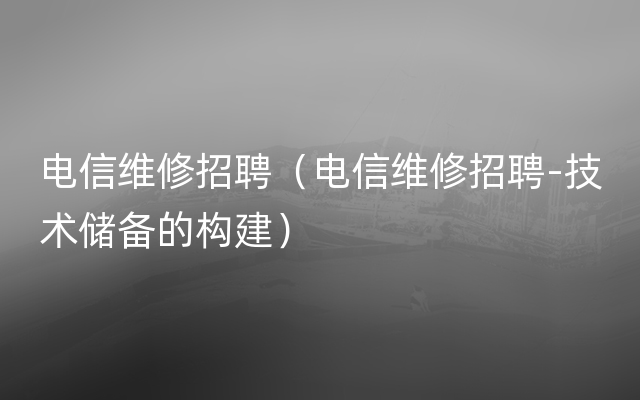 电信维修招聘（电信维修招聘-技术储备的构建）