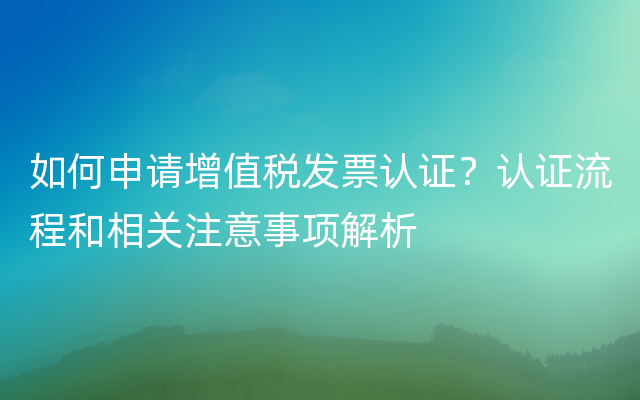 如何申请增值税发票认证？认证流程和相关注意事项解析