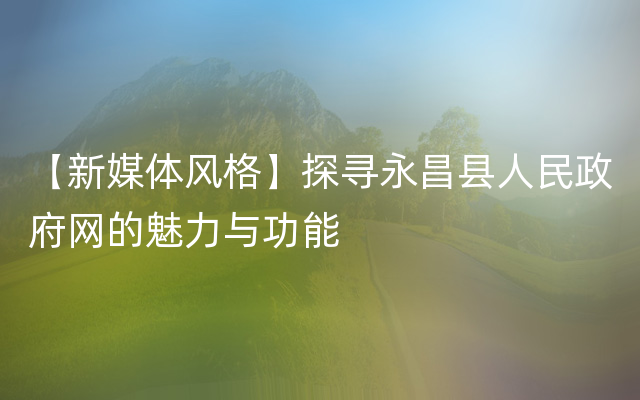 【新媒体风格】探寻永昌县人民政府网的魅力与功能