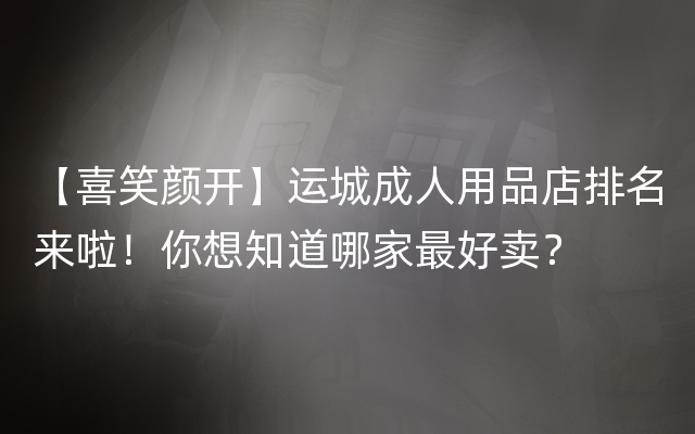 【喜笑颜开】运城成人用品店排名来啦！你想知道哪家最好卖？