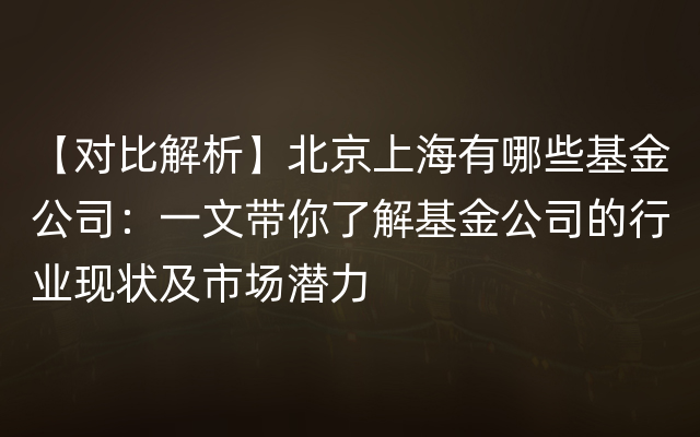 【对比解析】北京上海有哪些基金公司：一文带你了解基金公司的行业现状及市场潜力