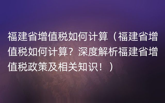 福建省增值税如何计算（福建省增值税如何计算？深度解析福建省增值税政策及相关知识！