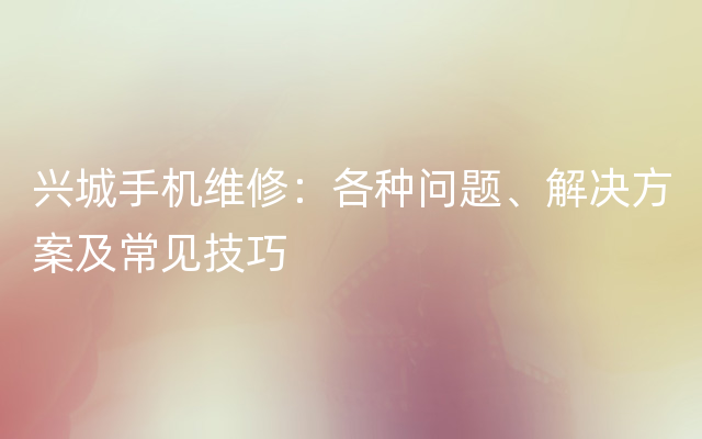 兴城手机维修：各种问题、解决方案及常见技巧