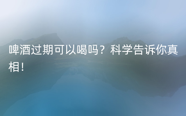 啤酒过期可以喝吗？科学告诉你真相！