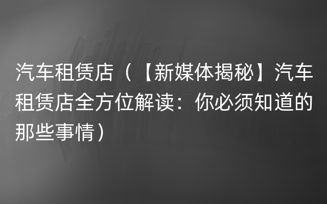 汽车租赁店（【新媒体揭秘】汽车租赁店全方位解读：你必须知道的那些事情）