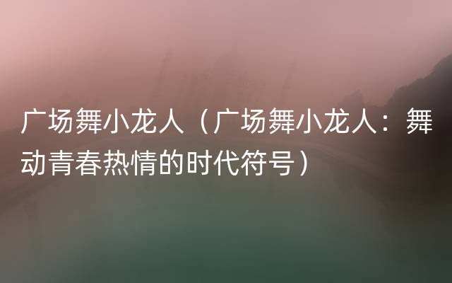 广场舞小龙人（广场舞小龙人：舞动青春热情的时代符号）