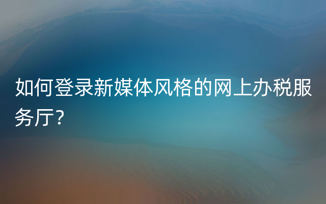 如何登录新媒体风格的网上办税服务厅？