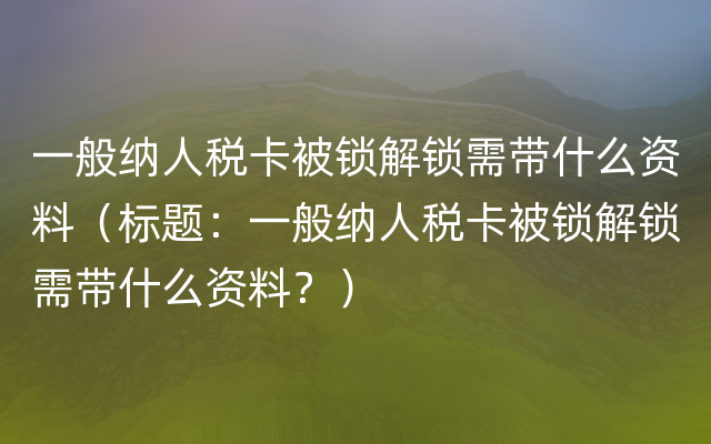 一般纳人税卡被锁解锁需带什么资料（标题：一般纳人税卡被锁解锁需带什么资料？）