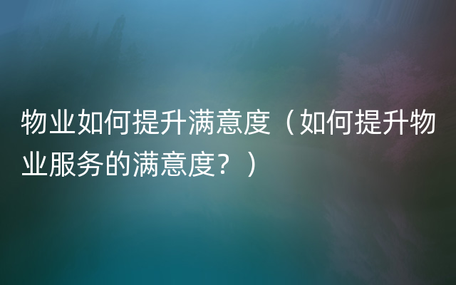 物业如何提升满意度（如何提升物业服务的满意度？）