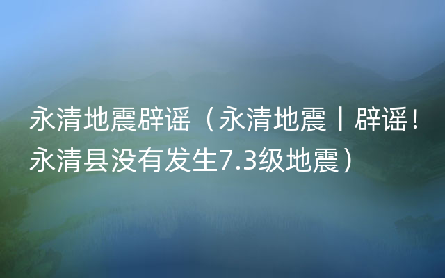 永清地震辟谣（永清地震丨辟谣！永清县没有发生7.3级地震）