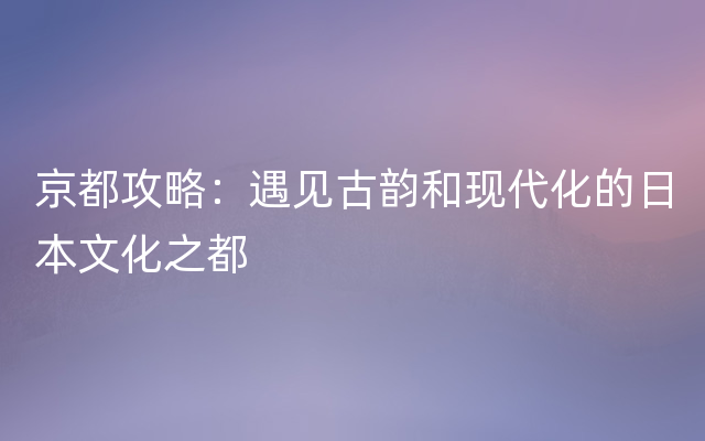 京都攻略：遇见古韵和现代化的日本文化之都