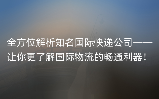 全方位解析知名国际快递公司——让你更了解国际物流的畅通利器！