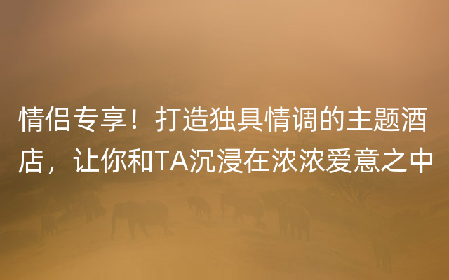 情侣专享！打造独具情调的主题酒店，让你和TA沉浸在浓浓爱意之中