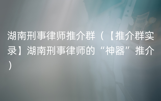 湖南刑事律师推介群（【推介群实录】湖南刑事律师的“神器”推介）