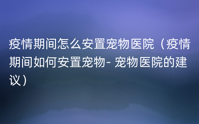 疫情期间怎么安置宠物医院（疫情期间如何安置宠物- 宠物医院的建议）