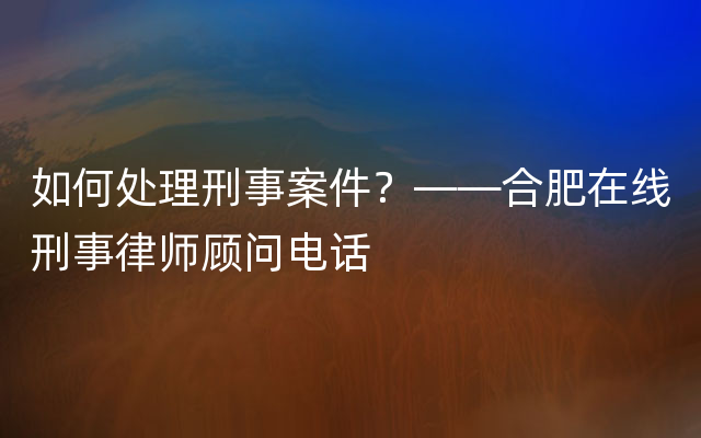 如何处理刑事案件？——合肥在线刑事律师顾问电话