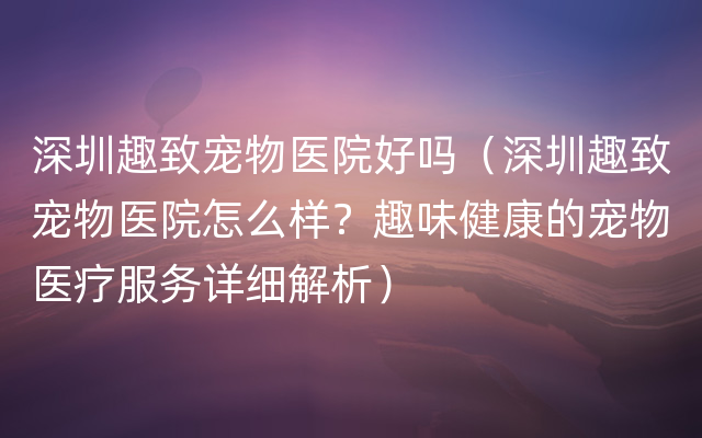 深圳趣致宠物医院好吗（深圳趣致宠物医院怎么样？趣味健康的宠物医疗服务详细解析）