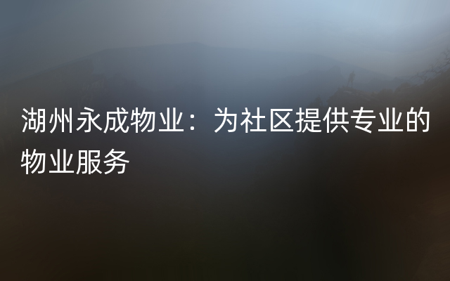 湖州永成物业：为社区提供专业的物业服务