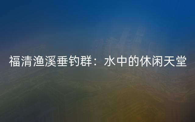 福清渔溪垂钓群：水中的休闲天堂