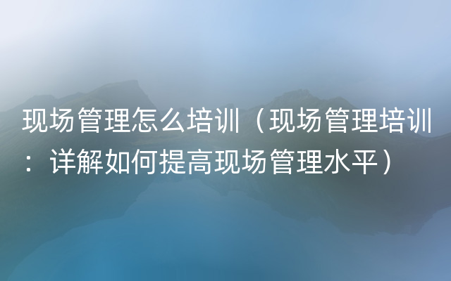 现场管理怎么培训（现场管理培训：详解如何提高现场管理水平）