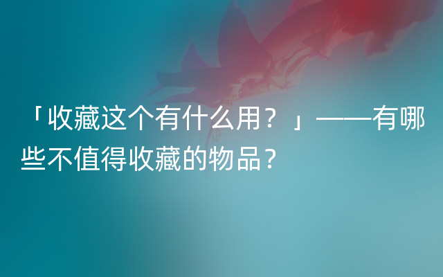 「收藏这个有什么用？」——有哪些不值得收藏的物品？