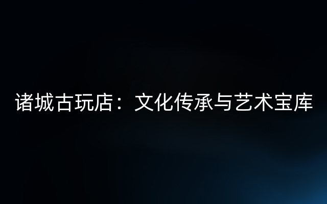 诸城古玩店：文化传承与艺术宝库