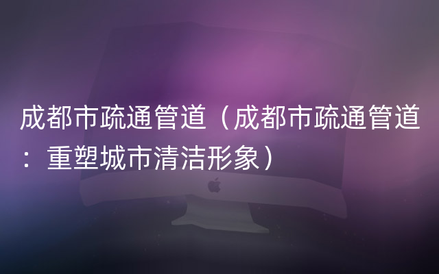 成都市疏通管道（成都市疏通管道：重塑城市清洁形象）