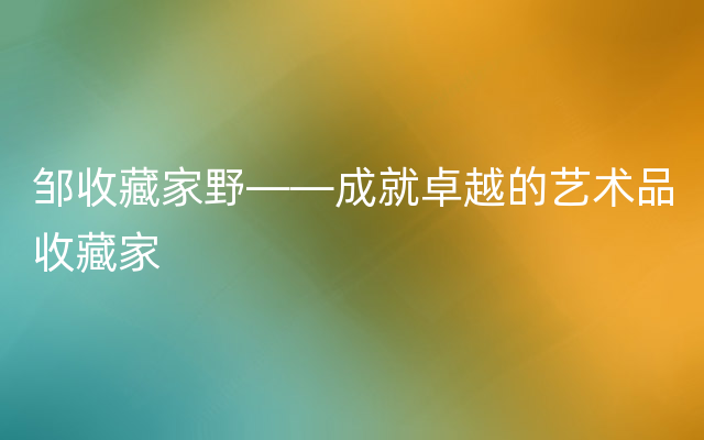 邹收藏家野——成就卓越的艺术品收藏家