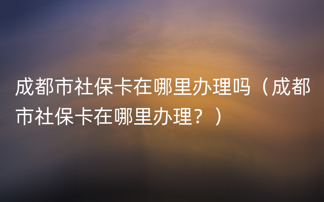 成都市社保卡在哪里办理吗（成都市社保卡在哪里办理？）