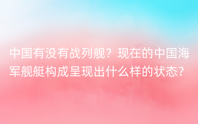 中国有没有战列舰？现在的中国海军舰艇构成呈现出什么样的状态？