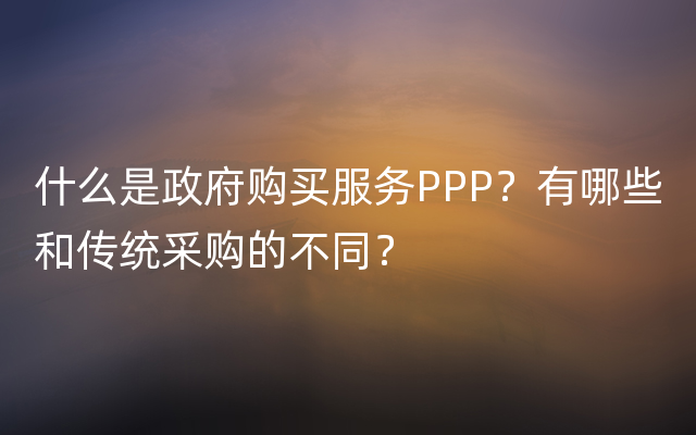 什么是政府购买服务PPP？有哪些和传统采购的不同？