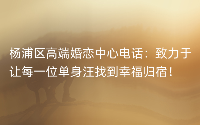 杨浦区高端婚恋中心电话：致力于让每一位单身汪找到幸福归宿！