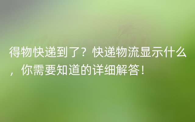 得物快递到了？快递物流显示什么，你需要知道的详细解答！