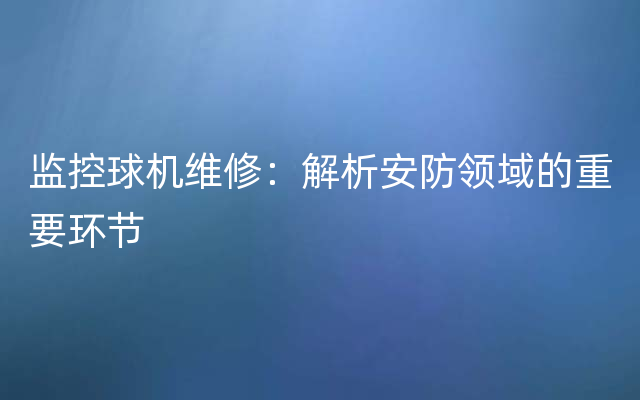 监控球机维修：解析安防领域的重要环节