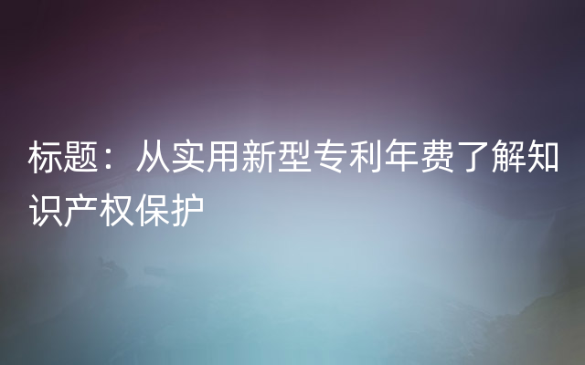 标题：从实用新型专利年费了解知识产权保护