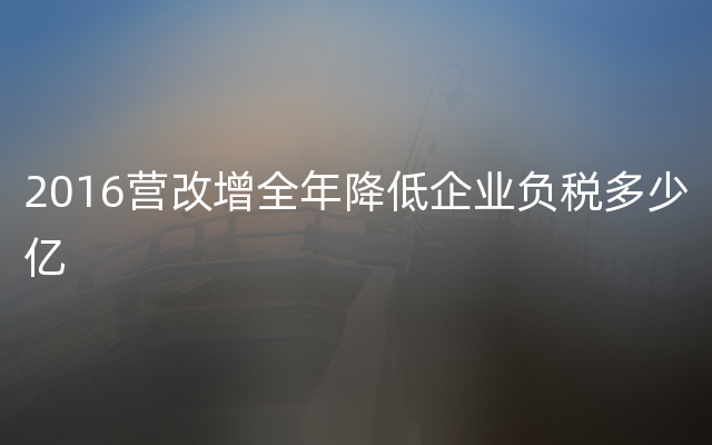 2016营改增全年降低企业负税多少亿