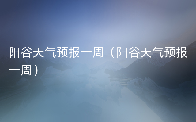 阳谷天气预报一周（阳谷天气预报一周）