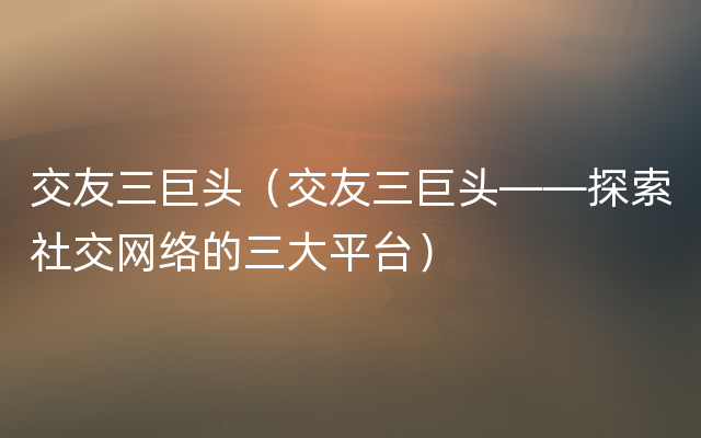 交友三巨头（交友三巨头——探索社交网络的三大平