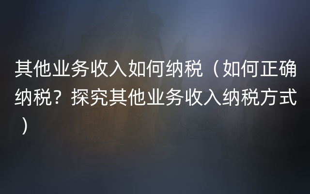 其他业务收入如何纳税（如何正确纳税？探究其他业务收入纳税方式 ）