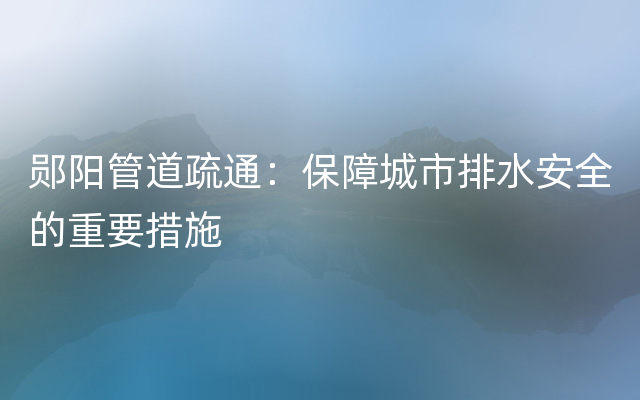 郧阳管道疏通：保障城市排水安全的重要措施