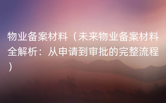 物业备案材料（未来物业备案材料全解析：从申请到审批的完整流程）