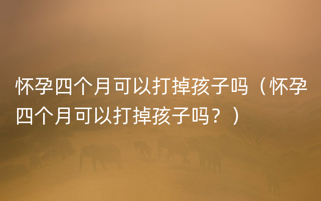 怀孕四个月可以打掉孩子吗（怀孕四个月可以打掉孩子吗？）