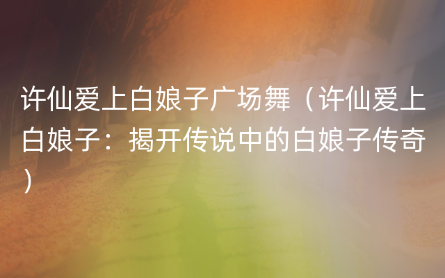 许仙爱上白娘子广场舞（许仙爱上白娘子：揭开传说中的白娘子传奇）