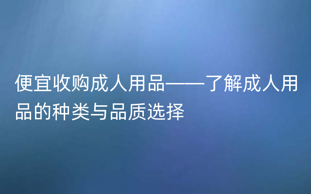 便宜收购成人用品——了解成人用品的种类与品质选择