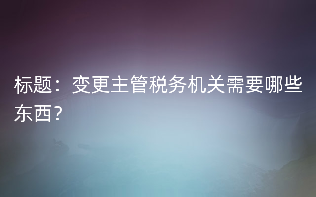 标题：变更主管税务机关需要哪些东西？