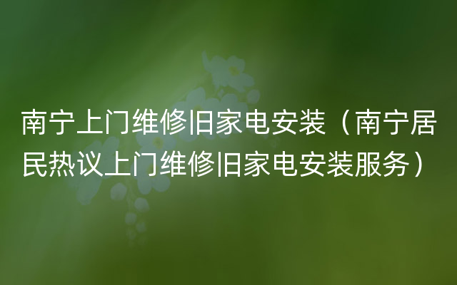 南宁上门维修旧家电安装（南宁居民热议上门维修旧家电安装服务）