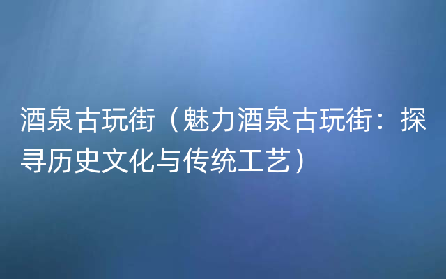 酒泉古玩街（魅力酒泉古玩街：探寻历史文化与传统工艺）