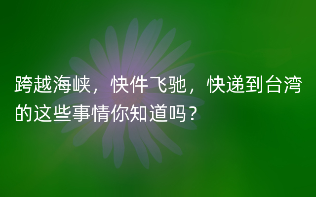 跨越海峡，快件飞驰，快递到台湾的这些事情你知道吗？